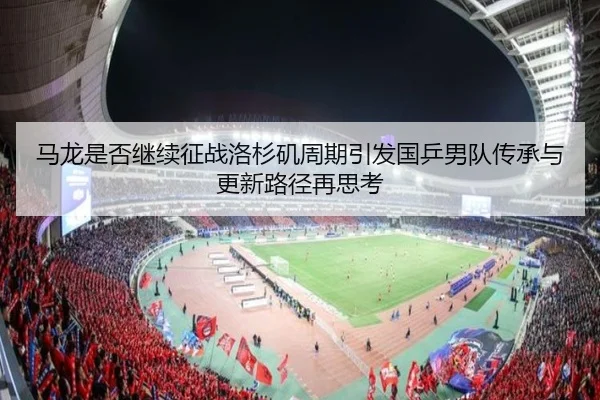 马龙是否继续征战洛杉矶周期引发国乒男队传承与更新路径再思考