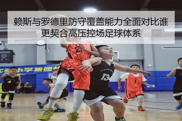 赖斯与罗德里防守覆盖能力全面对比谁更契合高压控场足球体系