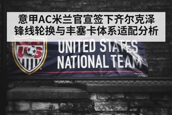 意甲AC米兰官宣签下齐尔克泽锋线轮换与丰塞卡体系适配分析