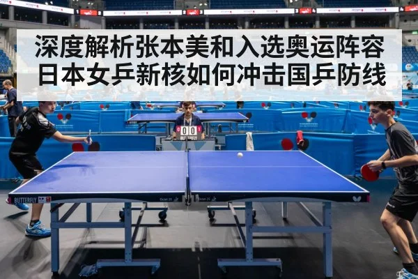深度解析张本美和入选奥运阵容 日本女乒新核如何冲击国乒防线