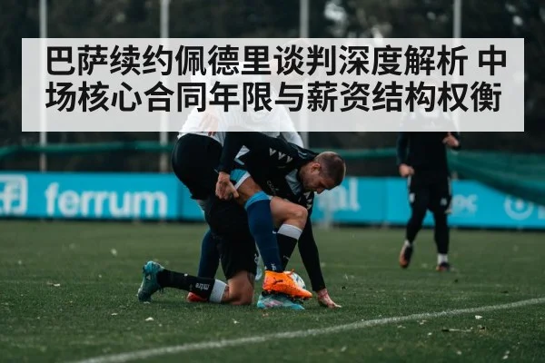 巴萨续约佩德里谈判深度解析 中场核心合同年限与薪资结构权衡