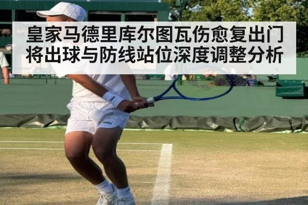 皇家马德里库尔图瓦伤愈复出门将出球与防线站位深度调整分析