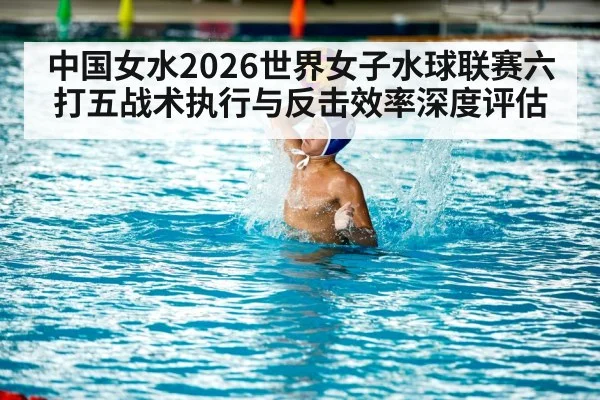 中国女水2026世界女子水球联赛六打五战术执行与反击效率深度评估