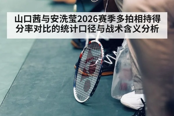 山口茜与安洗莹2026赛季多拍相持得分率对比的统计口径与战术含义分析
